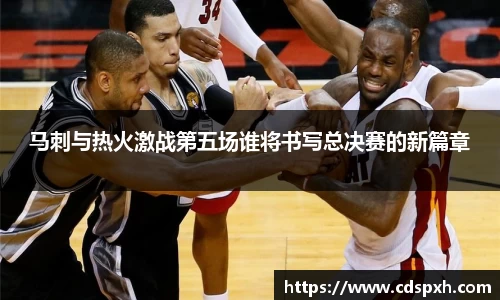 马刺与热火激战第五场谁将书写总决赛的新篇章
